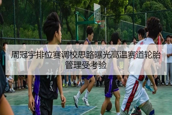 周冠宇排位赛调校思路曝光高温赛道轮胎管理受考验