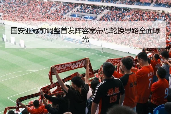 国安亚冠前调整首发阵容塞蒂恩轮换思路全面曝光